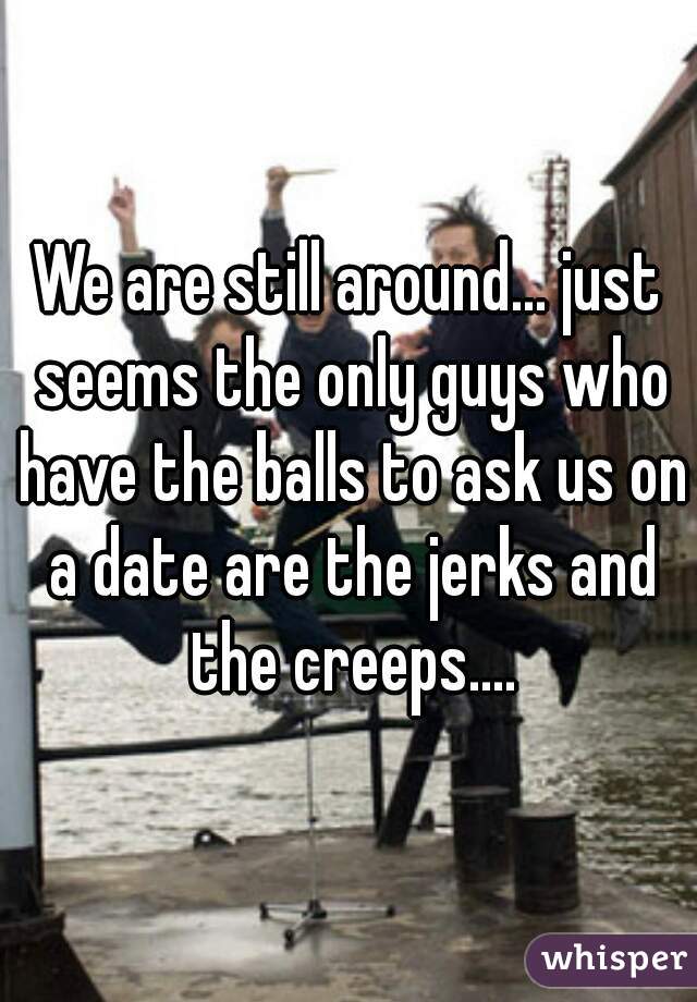 We are still around... just seems the only guys who have the balls to ask us on a date are the jerks and the creeps....