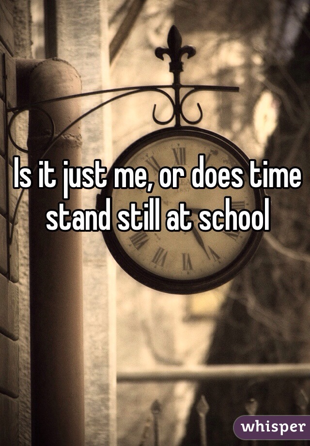 Is it just me, or does time stand still at school
