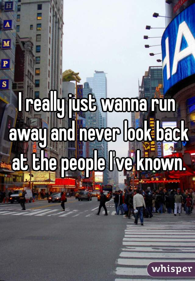 I really just wanna run away and never look back at the people I've known.