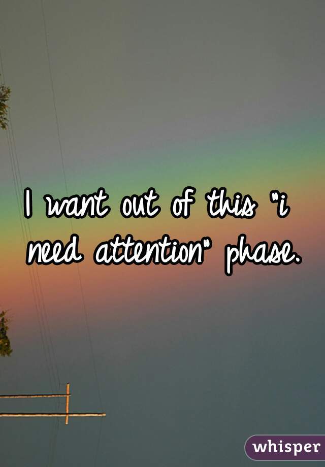 I want out of this "i need attention" phase.