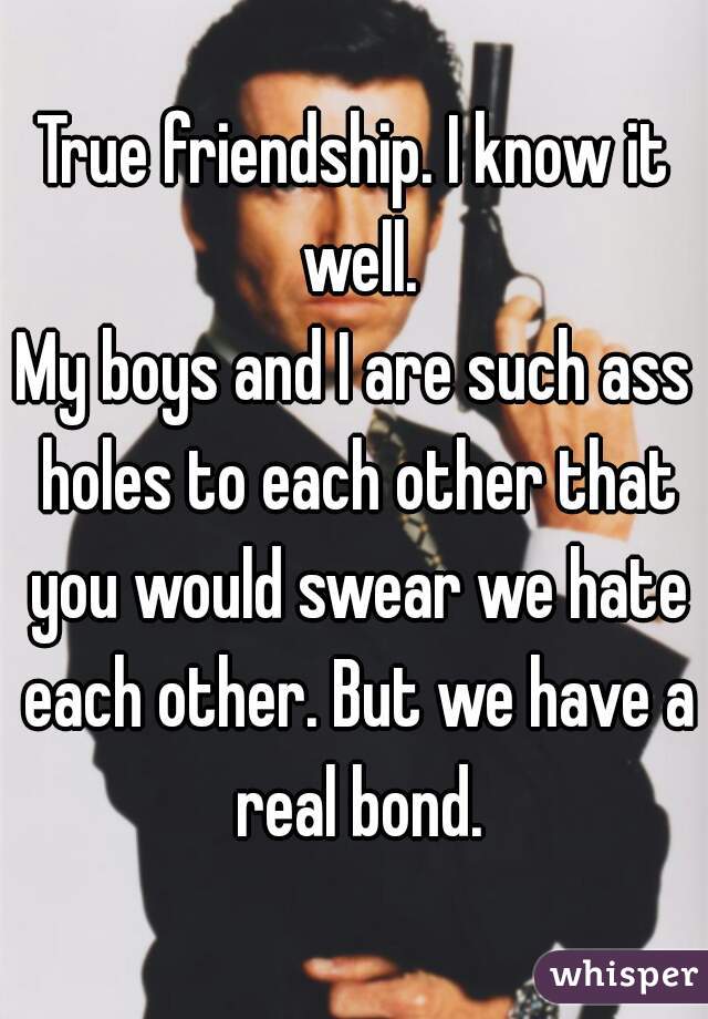True friendship. I know it well.
My boys and I are such ass holes to each other that you would swear we hate each other. But we have a real bond.