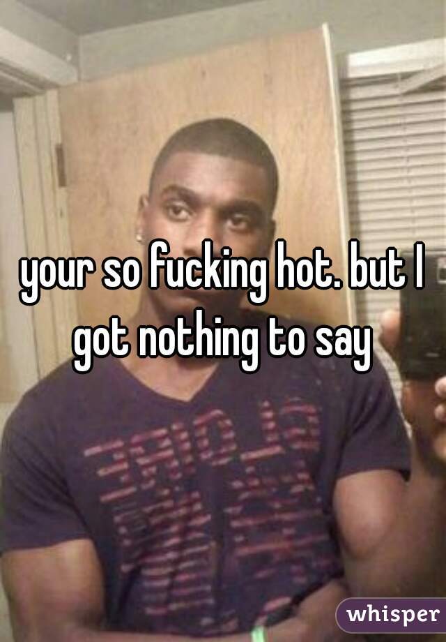 your so fucking hot. but I got nothing to say 