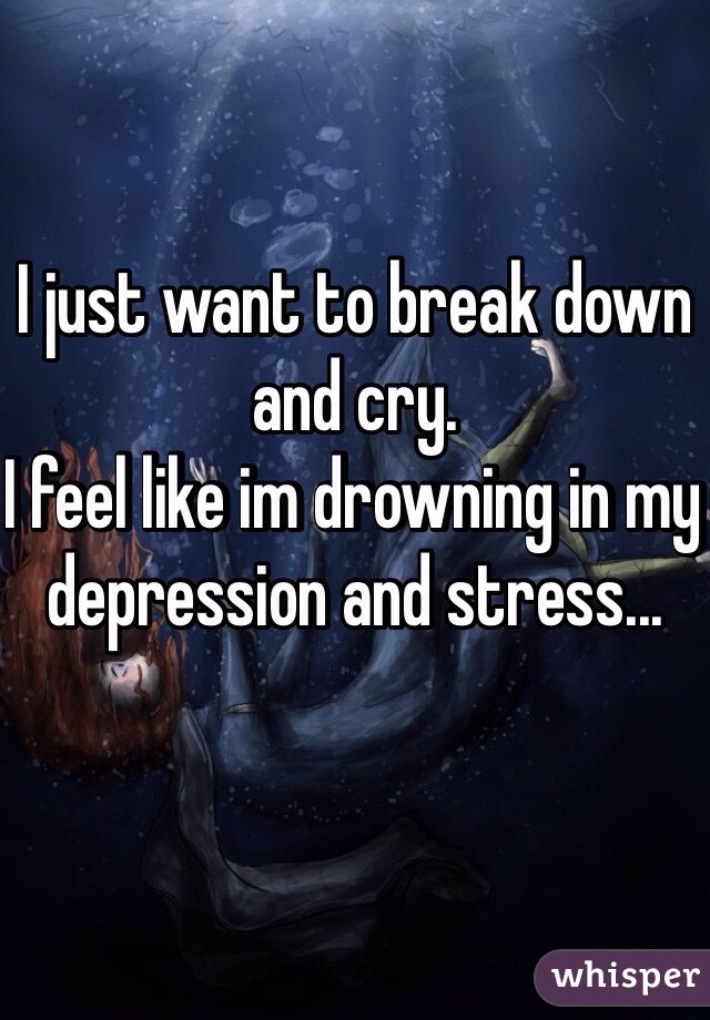 I just want to break down and cry.
I feel like im drowning in my depression and stress...