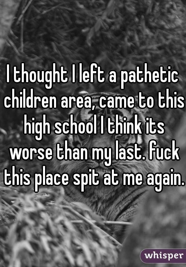 I thought I left a pathetic children area, came to this high school I think its worse than my last. fuck this place spit at me again. 