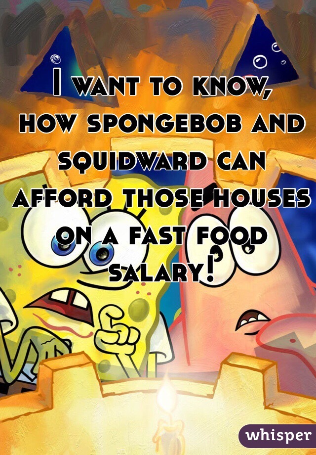 I want to know,
how spongebob and squidward can afford those houses on a fast food salary!