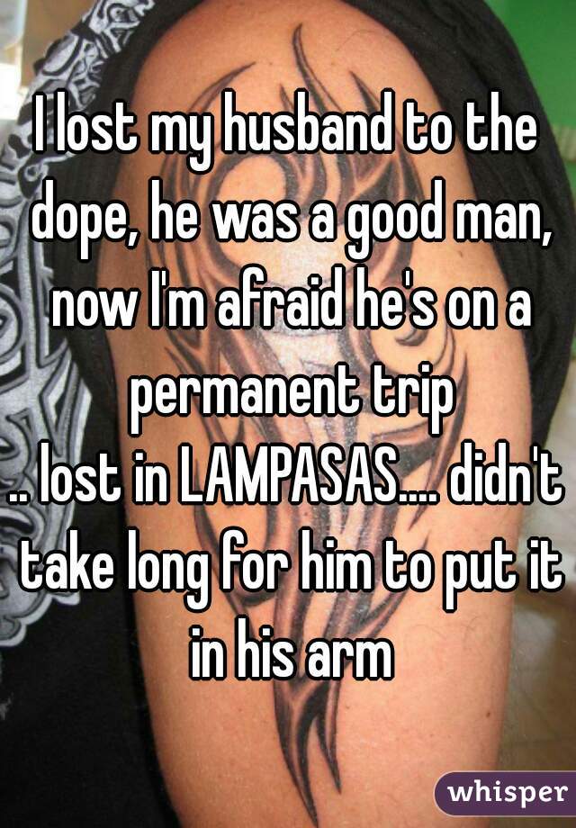 I lost my husband to the dope, he was a good man, now I'm afraid he's on a permanent trip
.. lost in LAMPASAS.... didn't take long for him to put it in his arm