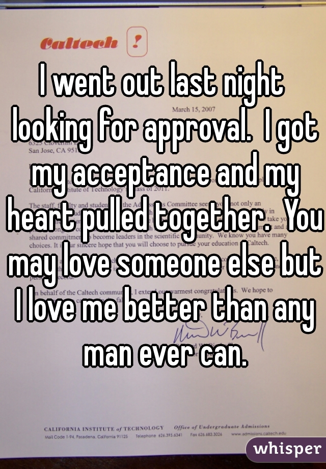 I went out last night looking for approval.  I got my acceptance and my heart pulled together.  You may love someone else but I love me better than any man ever can.