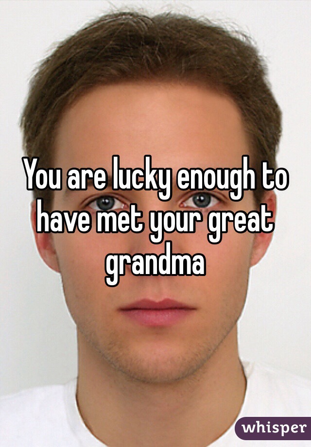 You are lucky enough to have met your great grandma