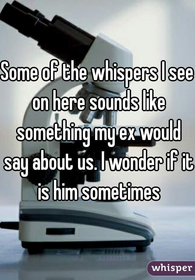 Some of the whispers I see on here sounds like something my ex would say about us. I wonder if it is him sometimes