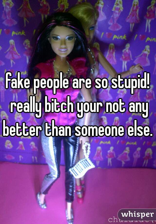 fake people are so stupid! really bitch your not any better than someone else. 
