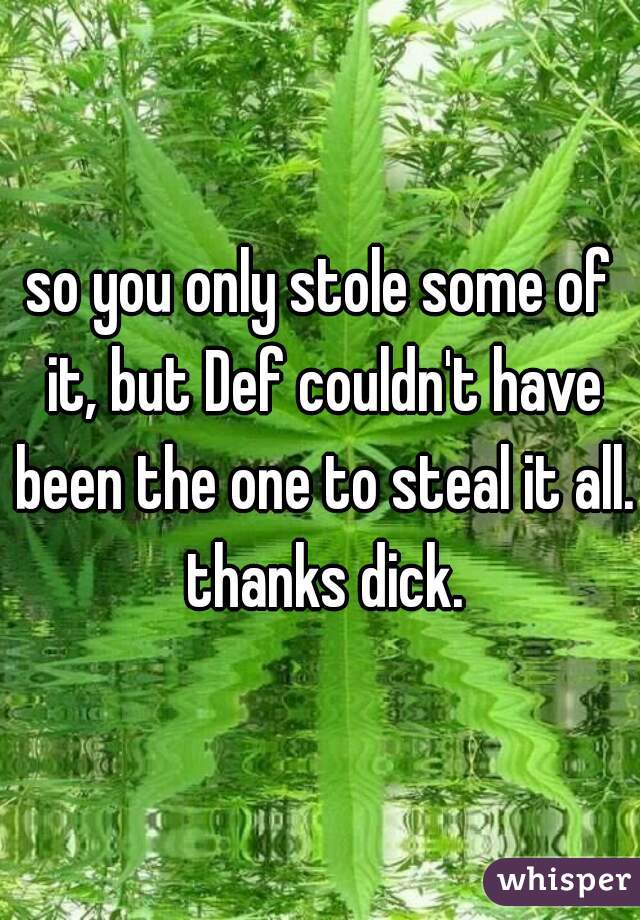 so you only stole some of it, but Def couldn't have been the one to steal it all. thanks dick.