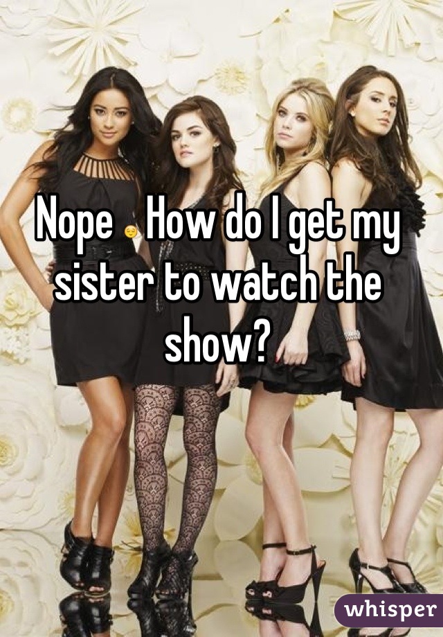 Nope 😌 How do I get my sister to watch the show?