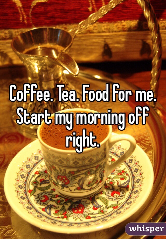 Coffee. Tea. Food for me. Start my morning off right. 