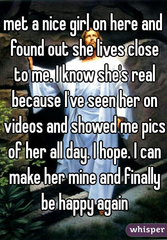 met a nice girl on here and found out she lives close to me. I know she's real because I've seen her on videos and showed me pics of her all day. I hope. I can make her mine and finally be happy again