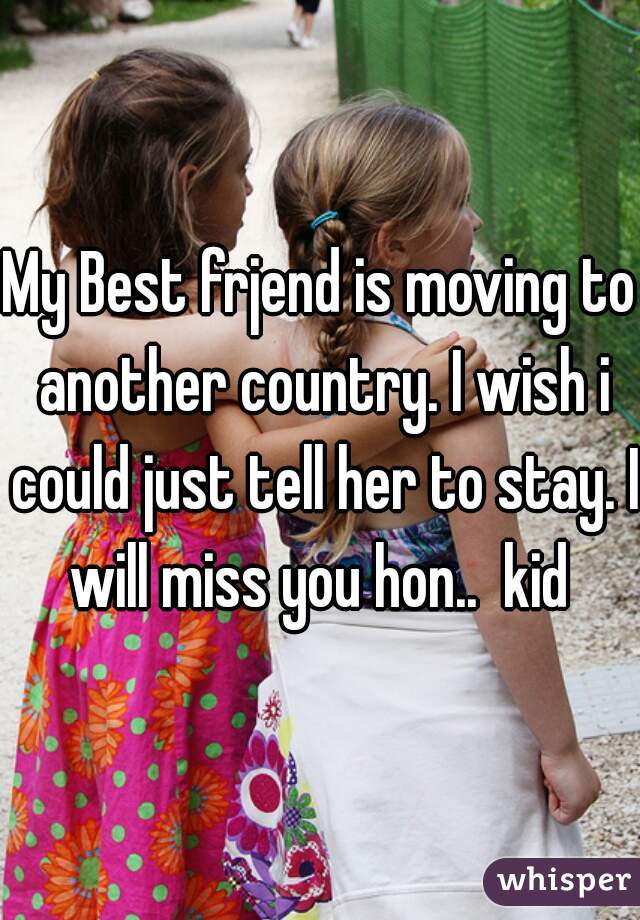 My Best frjend is moving to another country. I wish i could just tell her to stay. I will miss you hon..  kid 