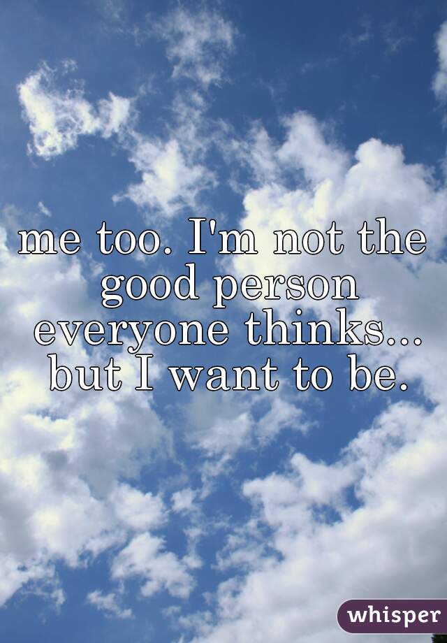 me too. I'm not the good person everyone thinks... but I want to be.