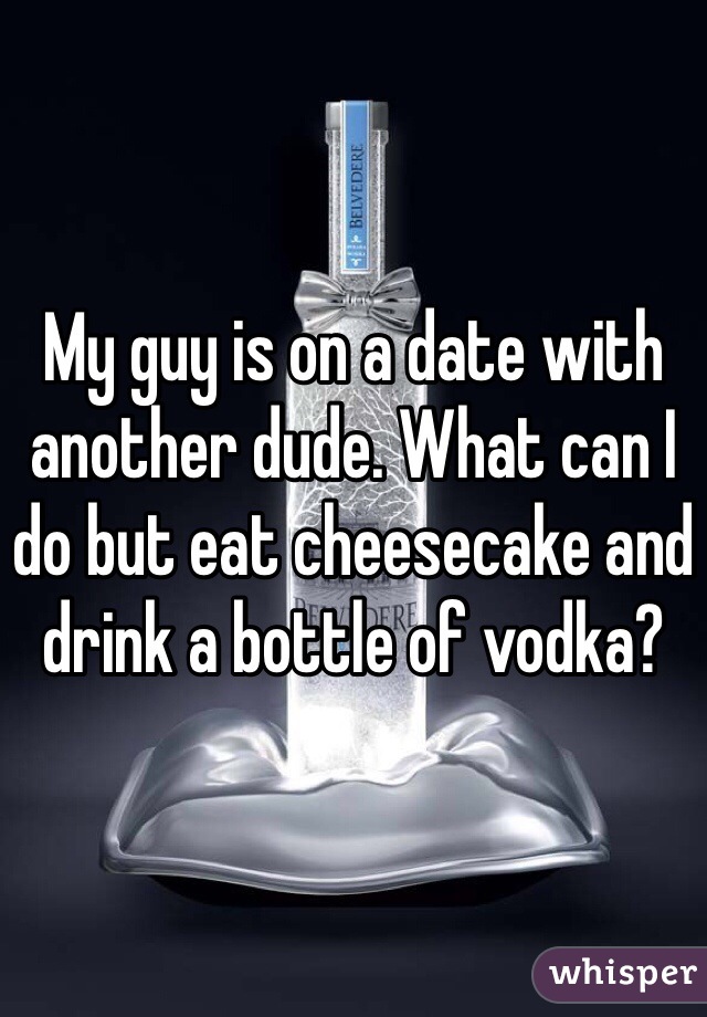 My guy is on a date with another dude. What can I do but eat cheesecake and drink a bottle of vodka?