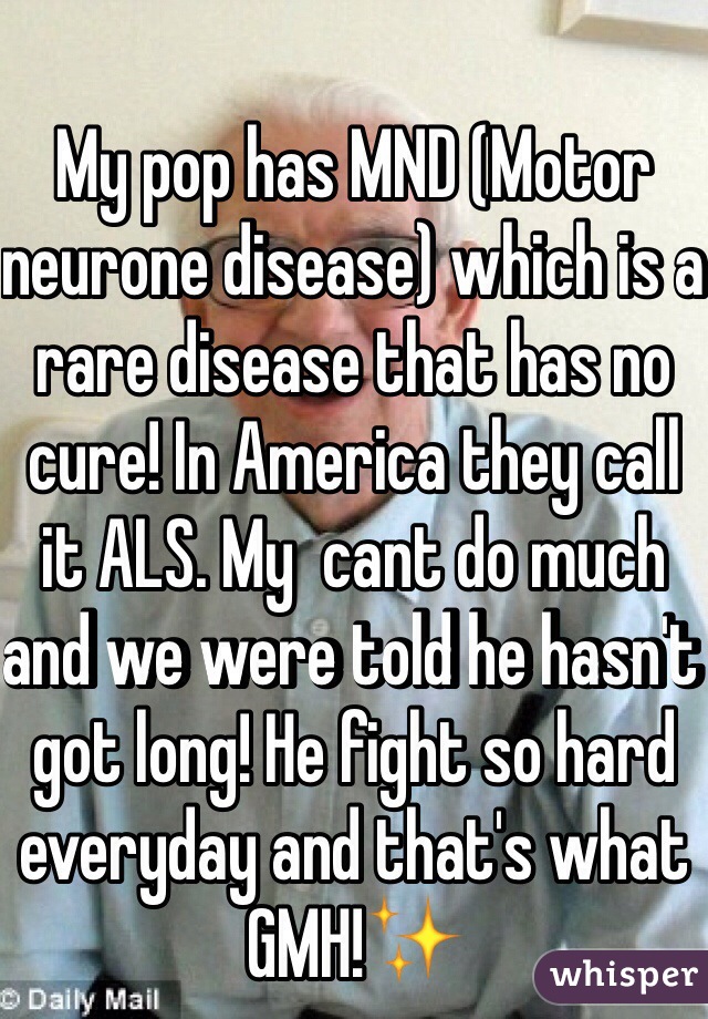 My pop has MND (Motor neurone disease) which is a rare disease that has no cure! In America they call it ALS. My  cant do much and we were told he hasn't got long! He fight so hard everyday and that's what GMH!✨