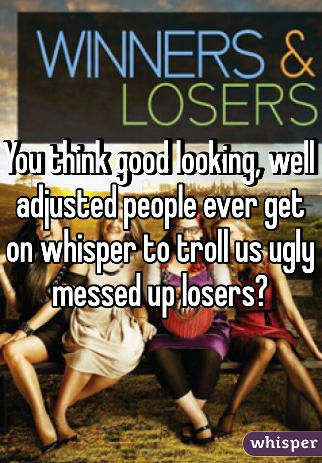 You think good looking, well adjusted people ever get on whisper to troll us ugly messed up losers?