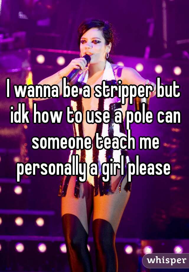 I wanna be a stripper but idk how to use a pole can someone teach me personally a girl please 