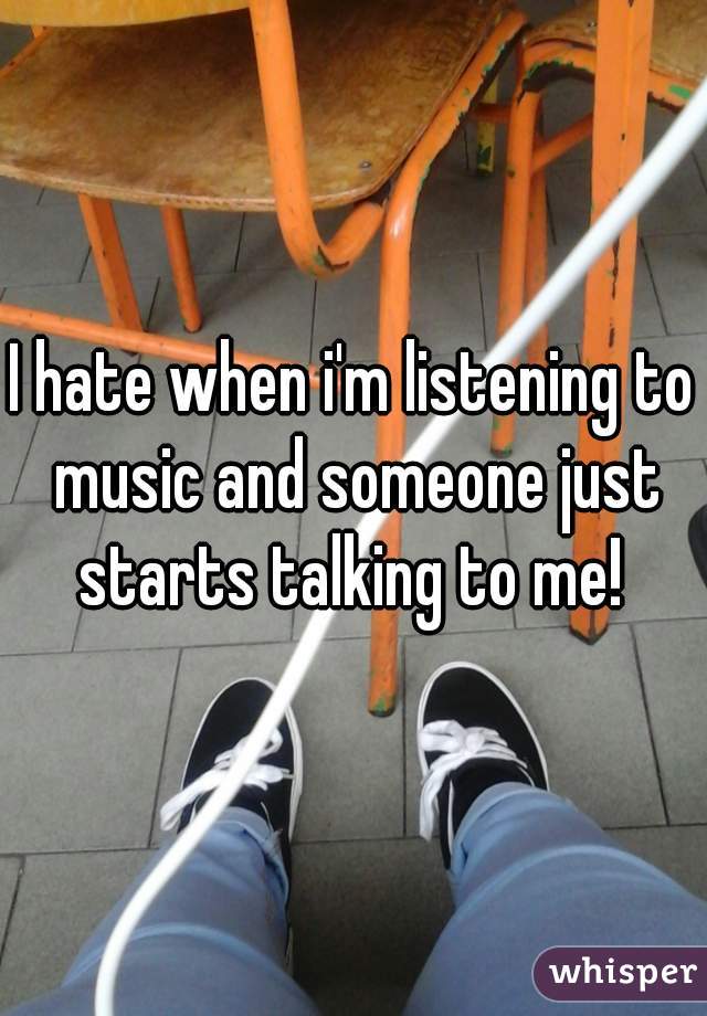 I hate when i'm listening to music and someone just starts talking to me! 
