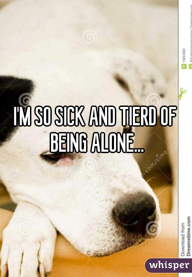 I'M SO SICK AND TIERD OF BEING ALONE...
