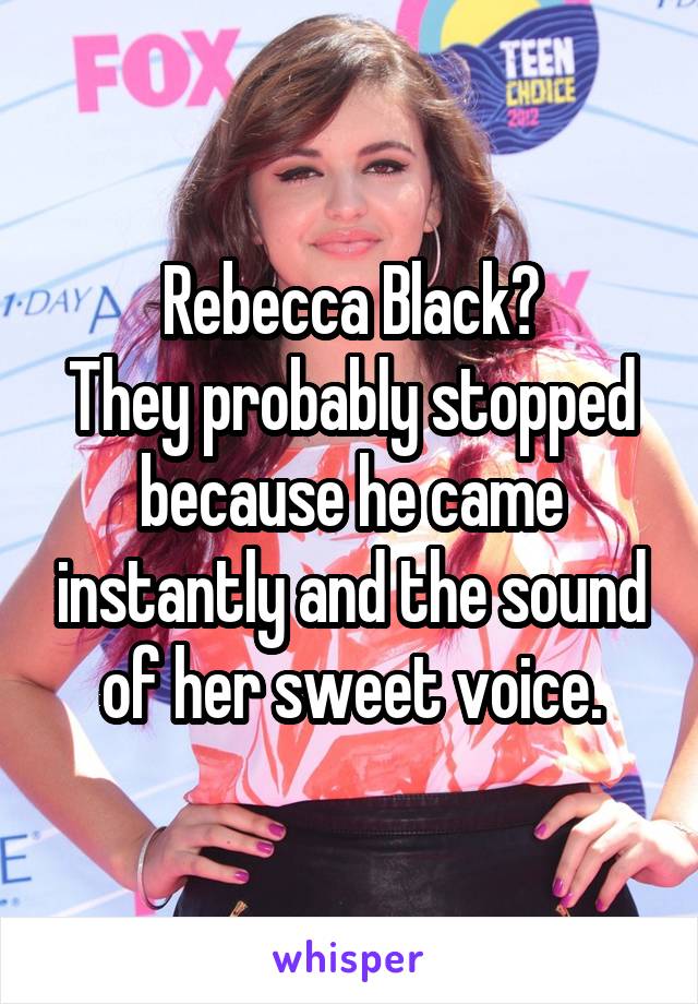 Rebecca Black?
They probably stopped because he came instantly and the sound of her sweet voice.