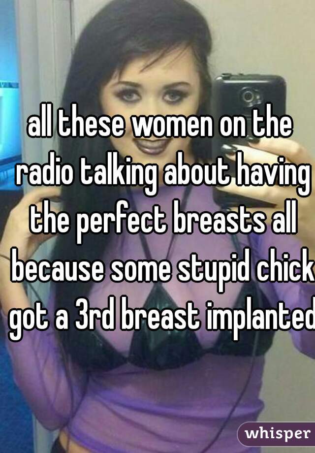 all these women on the radio talking about having the perfect breasts all because some stupid chick got a 3rd breast implanted