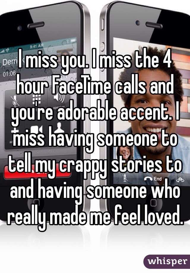 I miss you. I miss the 4 hour FaceTime calls and you're adorable accent. I miss having someone to tell my crappy stories to and having someone who really made me feel loved.