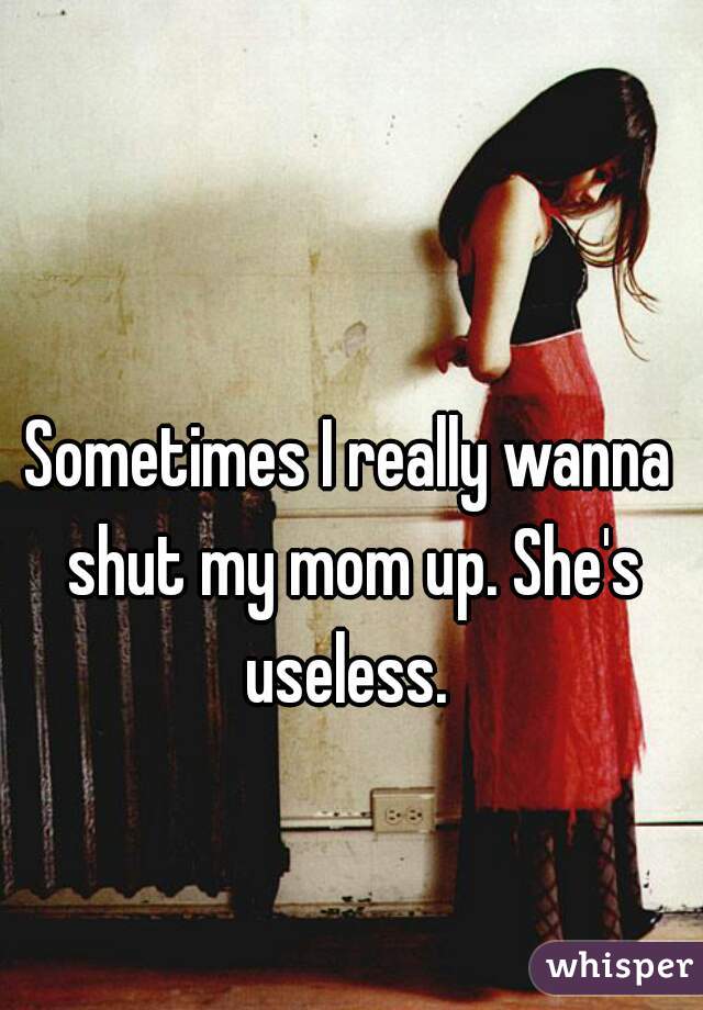 Sometimes I really wanna shut my mom up. She's useless. 