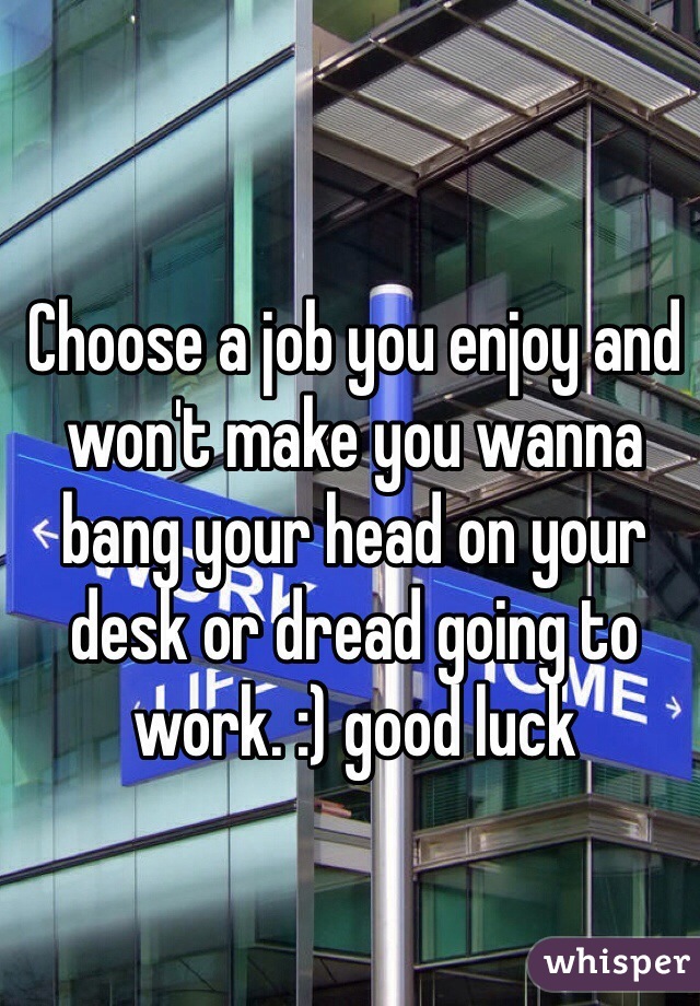Choose a job you enjoy and won't make you wanna bang your head on your desk or dread going to work. :) good luck