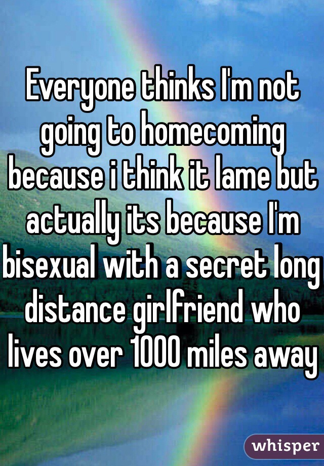 Everyone thinks I'm not going to homecoming because i think it lame but actually its because I'm bisexual with a secret long distance girlfriend who lives over 1000 miles away
