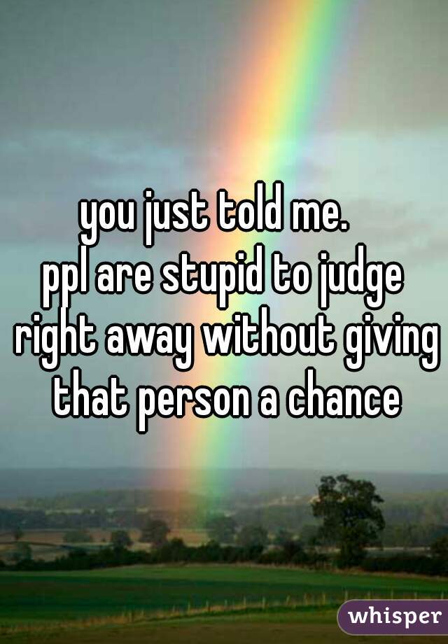 you just told me.  
ppl are stupid to judge right away without giving that person a chance