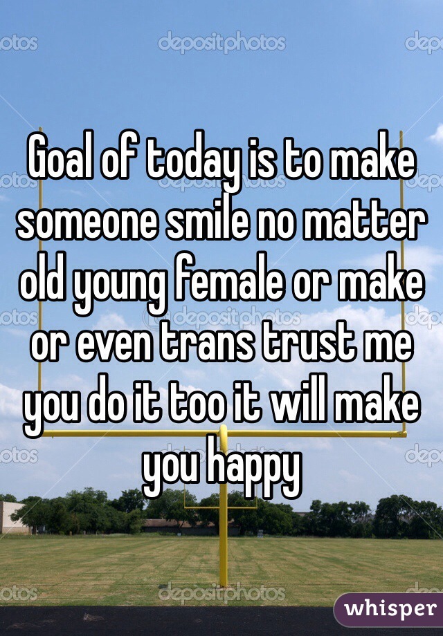 Goal of today is to make someone smile no matter old young female or make or even trans trust me you do it too it will make you happy
