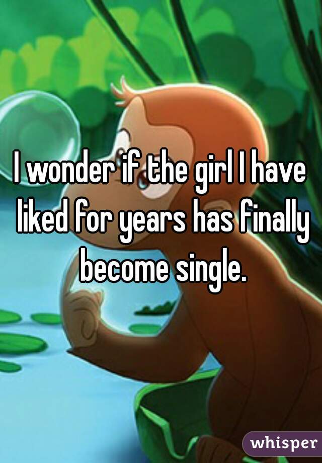 I wonder if the girl I have liked for years has finally become single.