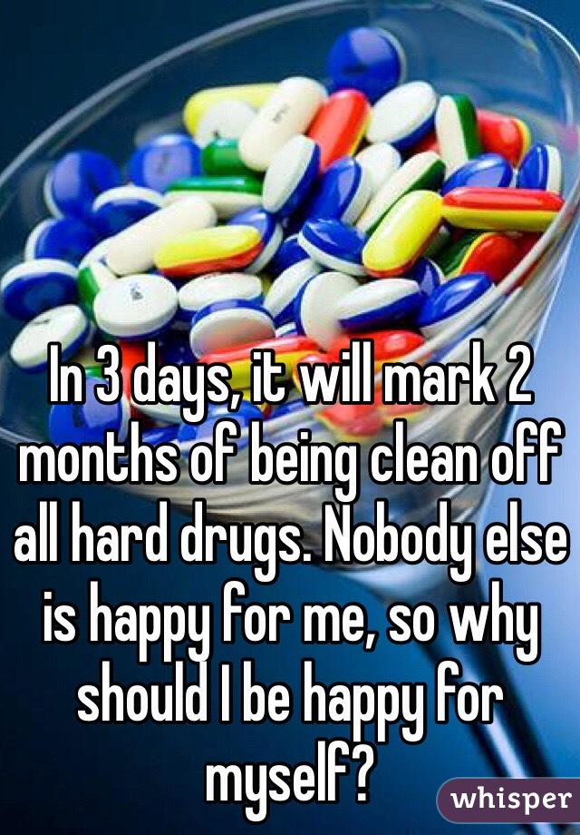 In 3 days, it will mark 2 months of being clean off all hard drugs. Nobody else is happy for me, so why should I be happy for myself?