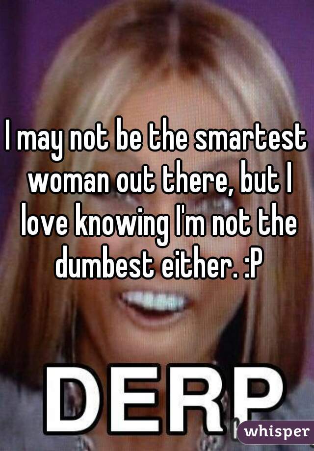 I may not be the smartest woman out there, but I love knowing I'm not the dumbest either. :P