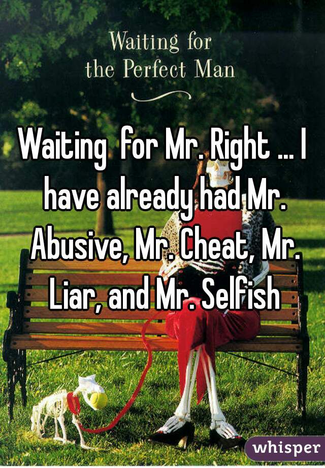 Waiting  for Mr. Right ... I have already had Mr. Abusive, Mr. Cheat, Mr. Liar, and Mr. Selfish