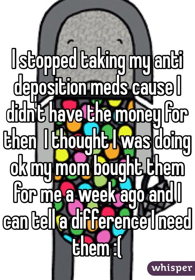 I stopped taking my anti deposition meds cause I didn't have the money for then  I thought I was doing ok my mom bought them for me a week ago and I can tell a difference I need them :(  