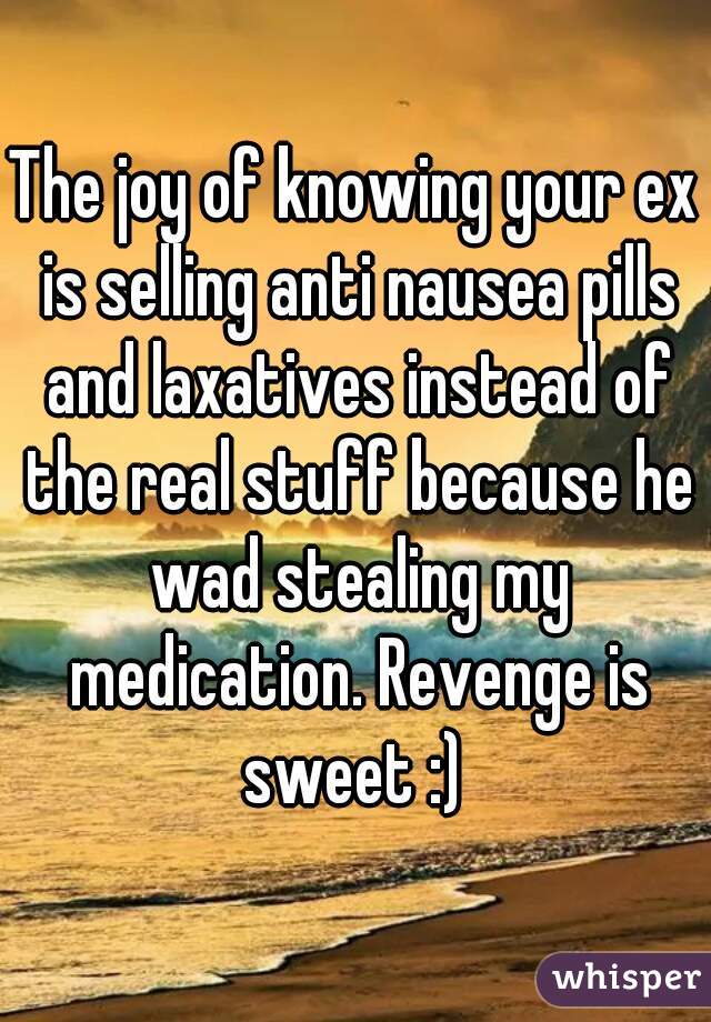 The joy of knowing your ex is selling anti nausea pills and laxatives instead of the real stuff because he wad stealing my medication. Revenge is sweet :) 