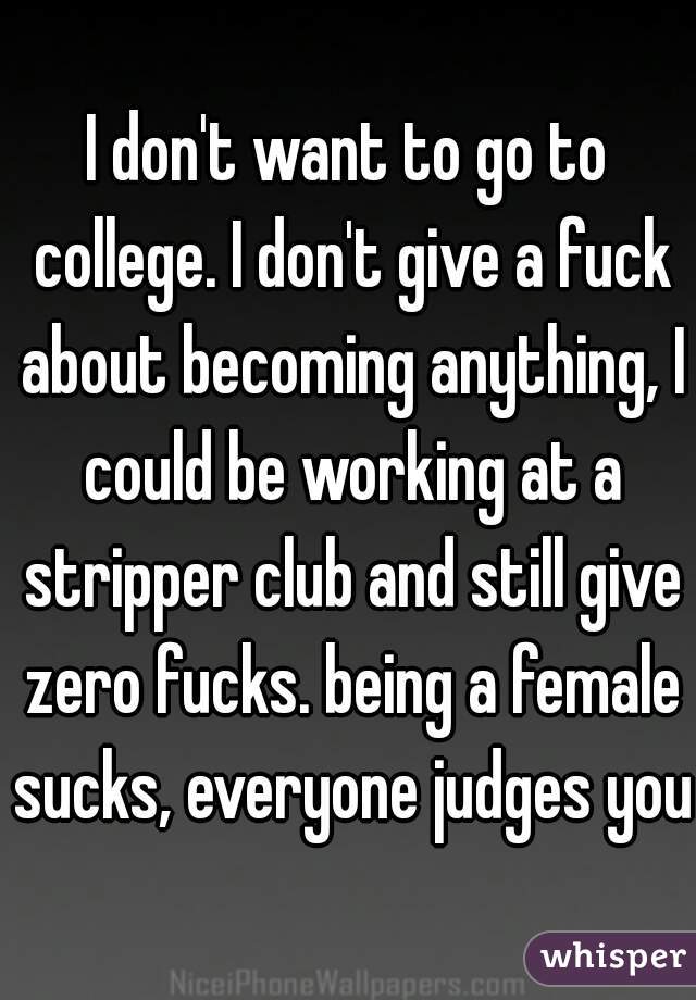 I don't want to go to college. I don't give a fuck about becoming anything, I could be working at a stripper club and still give zero fucks. being a female sucks, everyone judges you.