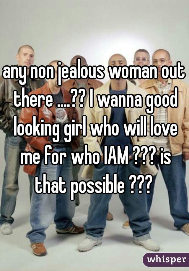 any non jealous woman out there ....?? I wanna good looking girl who will love me for who IAM ??? is that possible ??? 
