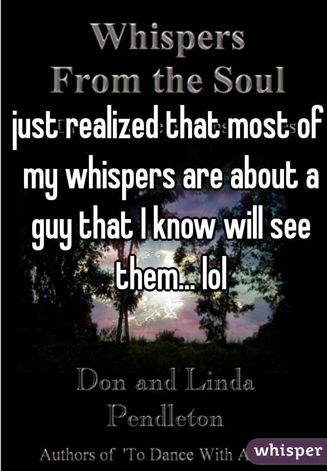 just realized that most of my whispers are about a guy that I know will see them... lol
