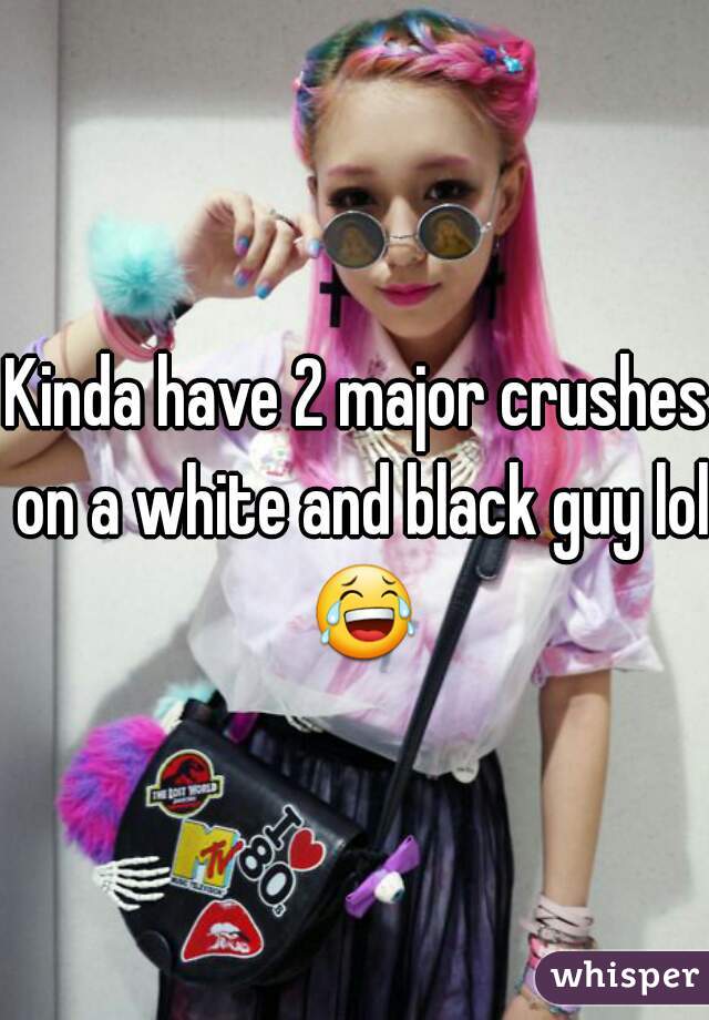 Kinda have 2 major crushes on a white and black guy lol 😂 