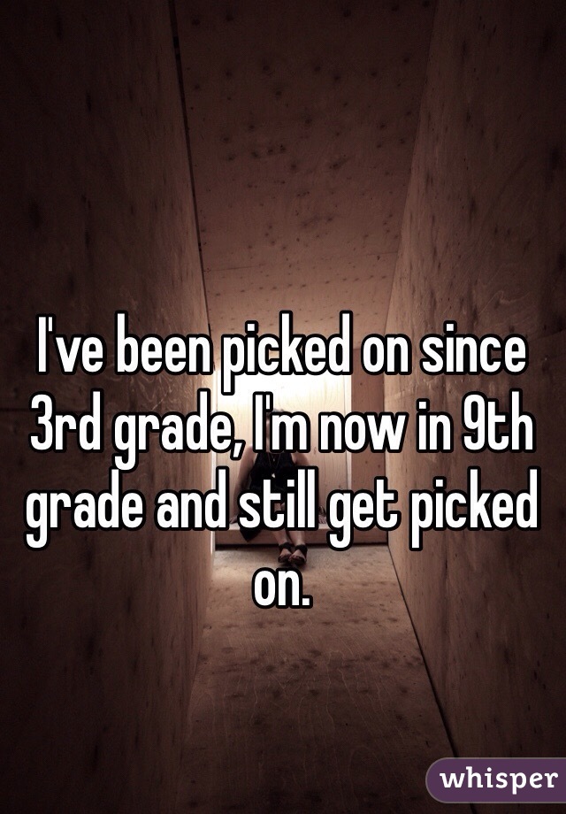 I've been picked on since 3rd grade, I'm now in 9th grade and still get picked on.