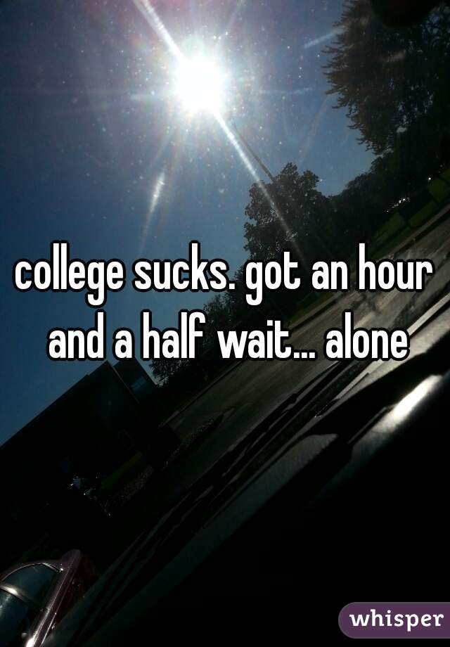 college sucks. got an hour and a half wait... alone