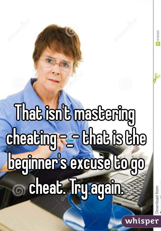 That isn't mastering cheating -_- that is the beginner's excuse to go cheat. Try again.