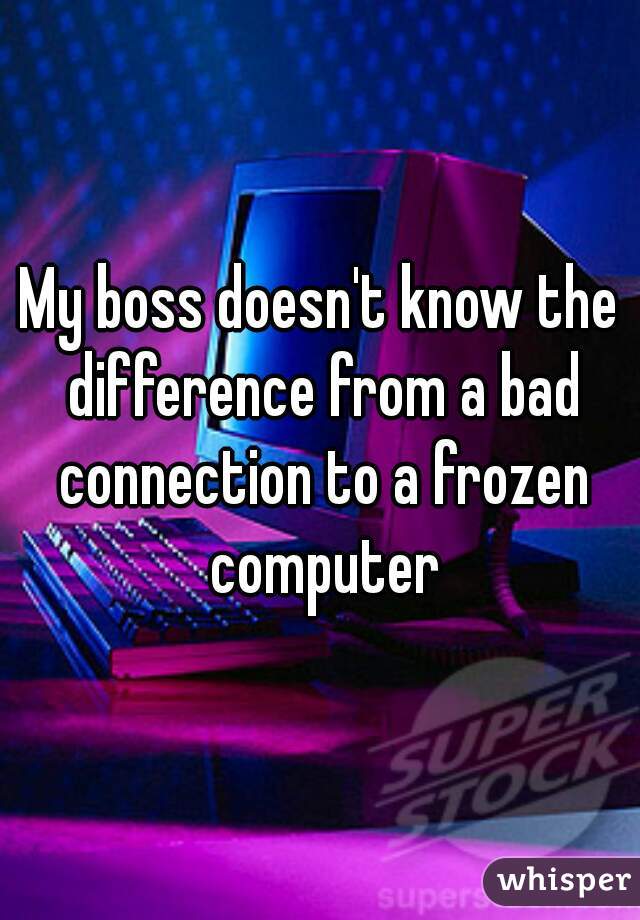 My boss doesn't know the difference from a bad connection to a frozen computer
