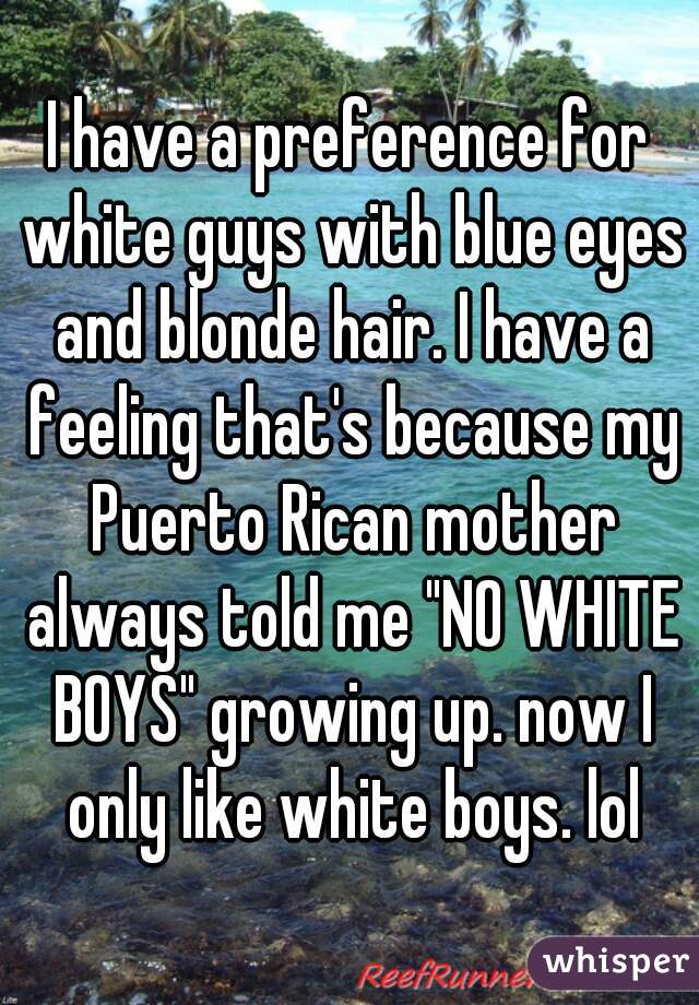 I have a preference for white guys with blue eyes and blonde hair. I have a feeling that's because my Puerto Rican mother always told me "NO WHITE BOYS" growing up. now I only like white boys. lol