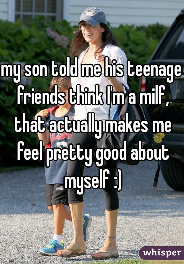 my son told me his teenage friends think I'm a milf, that actually makes me feel pretty good about myself :)